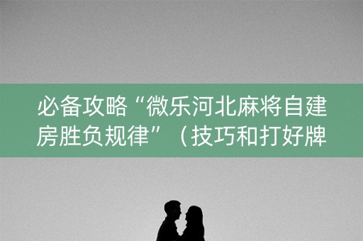 必备攻略“微乐河北麻将自建房胜负规律”（技巧和打好牌方法)