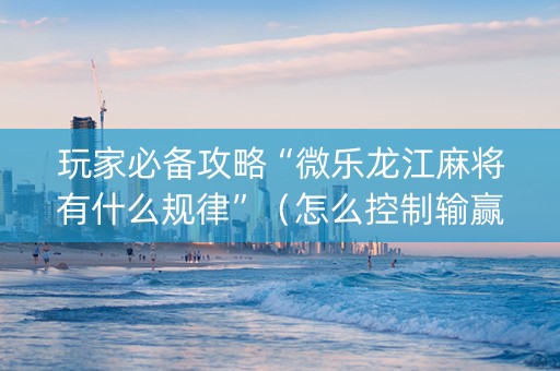 玩家必备攻略“微乐龙江麻将有什么规律”（怎么控制输赢)