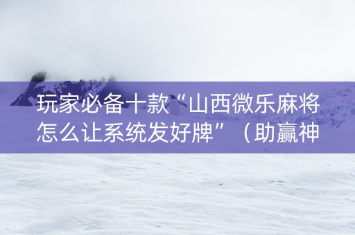 玩家必备十款“山西微乐麻将怎么让系统发好牌”（助赢神器)