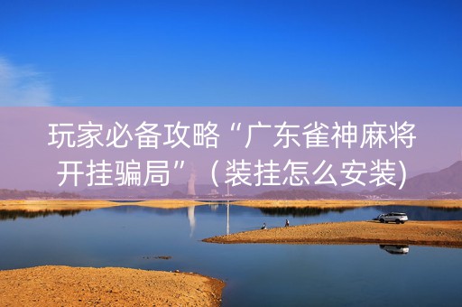玩家必备攻略“广东雀神麻将开挂骗局”（装挂怎么安装)