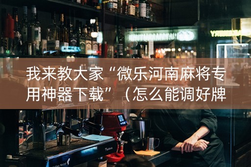 我来教大家“微乐河南麻将专用神器下载”（怎么能调好牌)