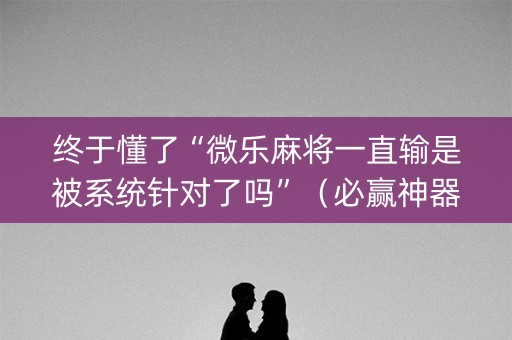 终于懂了“微乐麻将一直输是被系统针对了吗”（必赢神器辅助器)
