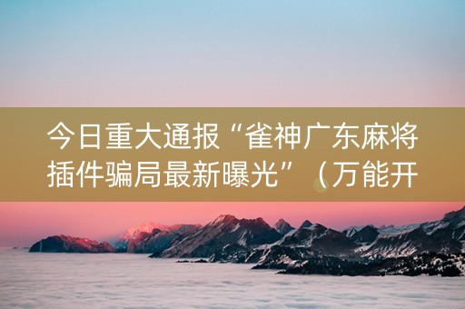 今日重大通报“雀神广东麻将插件骗局最新曝光”（万能开挂器)