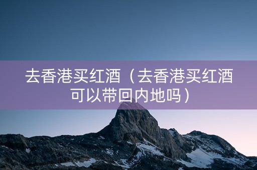 去香港买红酒（去香港买红酒可以带回内地吗）