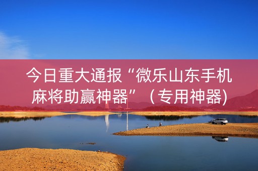 今日重大通报“微乐山东手机麻将助赢神器”（专用神器)