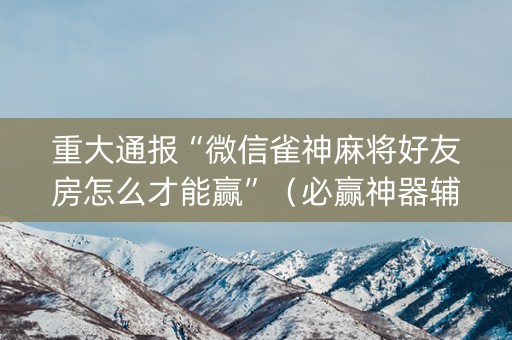 重大通报“微信雀神麻将好友房怎么才能赢”（必赢神器辅助器)