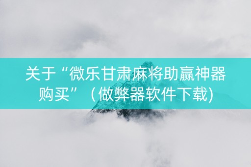 关于“微乐甘肃麻将助赢神器购买”（做弊器软件下载)