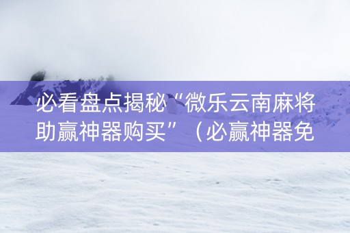 必看盘点揭秘“微乐云南麻将助赢神器购买”（必赢神器免费安装)
