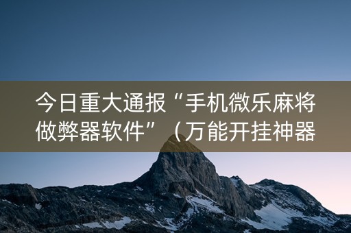 今日重大通报“手机微乐麻将做弊器软件”（万能开挂神器)