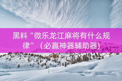 黑料“微乐龙江麻将有什么规律”（必赢神器辅助器)