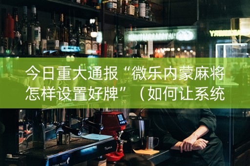 今日重大通报“微乐内蒙麻将怎样设置好牌”（如何让系统发好牌)