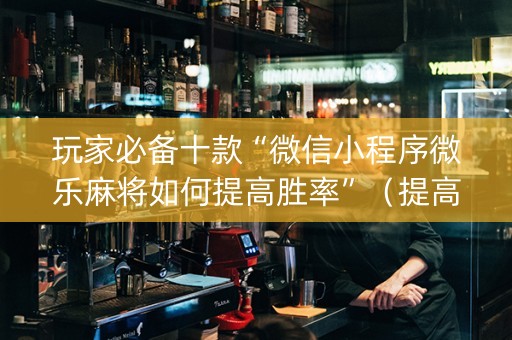 玩家必备十款“微信小程序微乐麻将如何提高胜率”（提高胜率技巧)