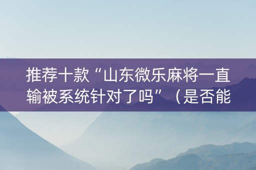 推荐十款“山东微乐麻将一直输被系统针对了吗”（是否能开挂)