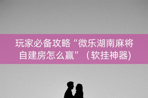 玩家必备攻略“微乐湖南麻将自建房怎么赢”（软挂神器)