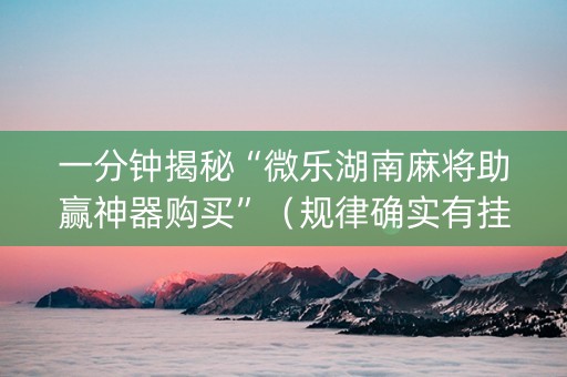 一分钟揭秘“微乐湖南麻将助赢神器购买”（规律确实有挂)