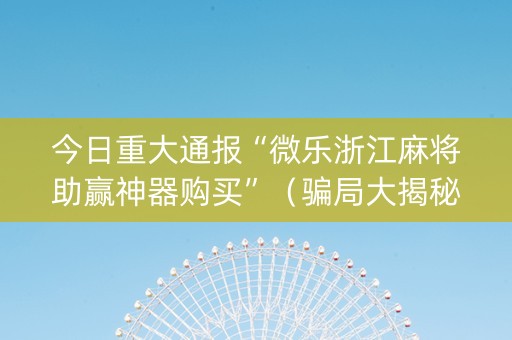 今日重大通报“微乐浙江麻将助赢神器购买”（骗局大揭秘)