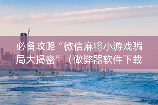 必备攻略“微信麻将小游戏骗局大揭密”（做弊器软件下载)