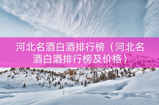 河北名酒白酒排行榜（河北名酒白酒排行榜及价格）