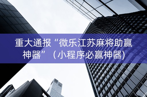 重大通报“微乐江苏麻将助赢神器”（小程序必赢神器)