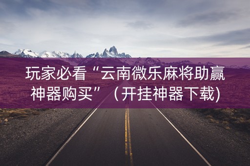玩家必看“云南微乐麻将助赢神器购买”（开挂神器下载)