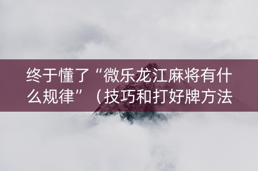 终于懂了“微乐龙江麻将有什么规律”（技巧和打好牌方法)