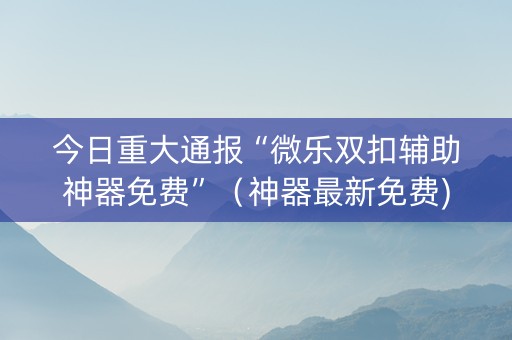 今日重大通报“微乐双扣辅助神器免费”（神器最新免费)