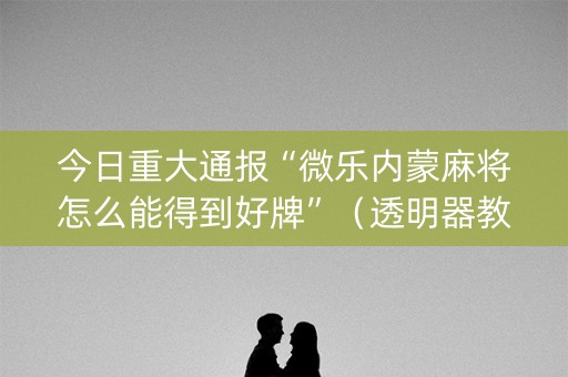 今日重大通报“微乐内蒙麻将怎么能得到好牌”（透明器教程)