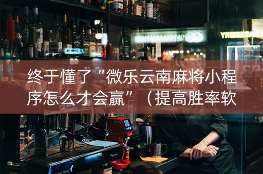 终于懂了“微乐云南麻将小程序怎么才会赢”（提高胜率软件)