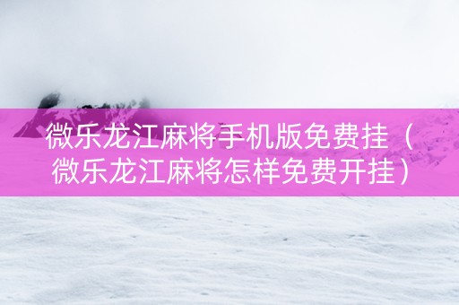 微乐龙江麻将手机版免费挂（微乐龙江麻将怎样免费开挂）