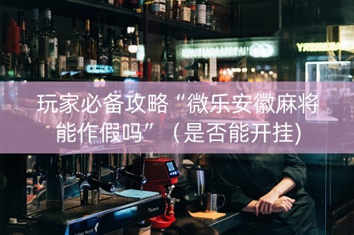 玩家必备攻略“微乐安徽麻将能作假吗”（是否能开挂)