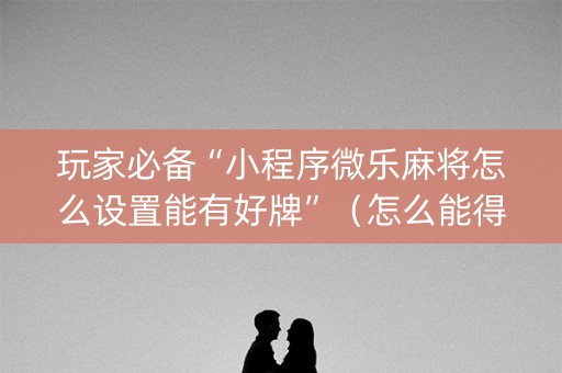 玩家必备“小程序微乐麻将怎么设置能有好牌”（怎么能得到好牌)