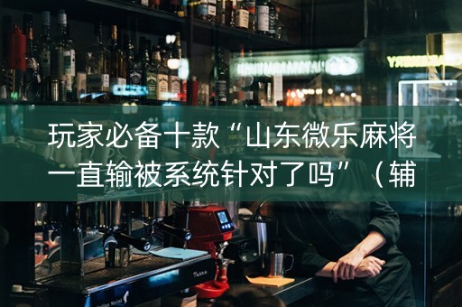 玩家必备十款“山东微乐麻将一直输被系统针对了吗”（辅助器通用版)