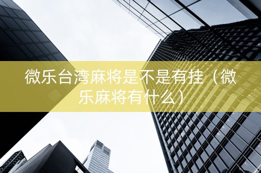 微乐台湾麻将是不是有挂（微乐麻将有什么）