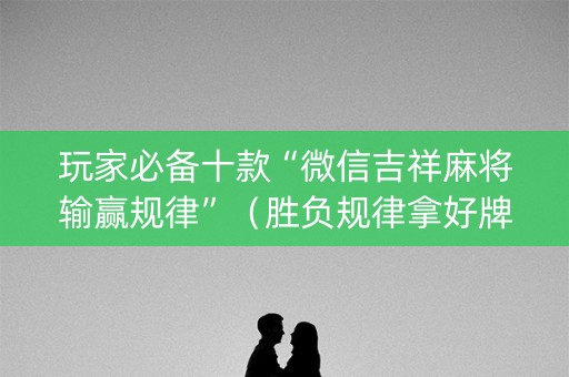玩家必备十款“微信吉祥麻将输赢规律”（胜负规律拿好牌)