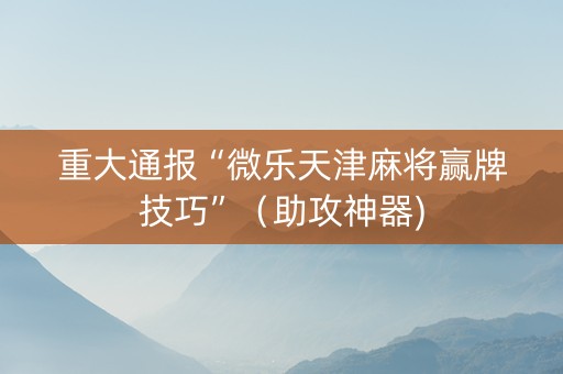 重大通报“微乐天津麻将赢牌技巧”（助攻神器)