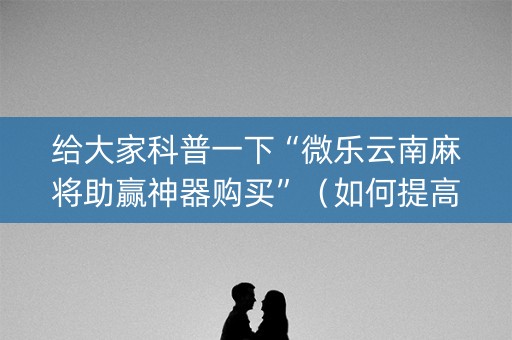 给大家科普一下“微乐云南麻将助赢神器购买”（如何提高胜率)
