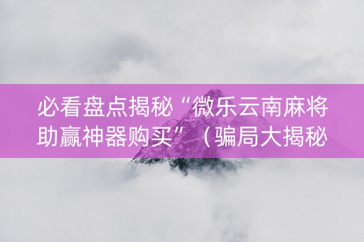 必看盘点揭秘“微乐云南麻将助赢神器购买”（骗局大揭秘)