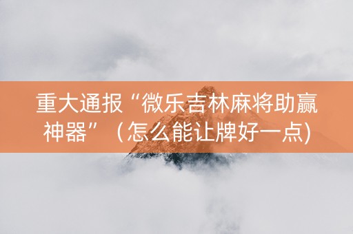 重大通报“微乐吉林麻将助赢神器”（怎么能让牌好一点)
