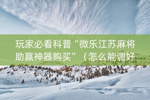 玩家必看科普“微乐江苏麻将助赢神器购买”（怎么能调好牌)