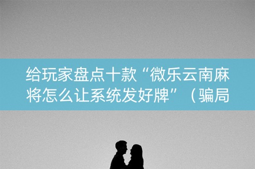 给玩家盘点十款“微乐云南麻将怎么让系统发好牌”（骗局大揭秘)