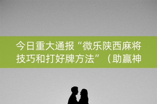 今日重大通报“微乐陕西麻将技巧和打好牌方法”（助赢神器购买)