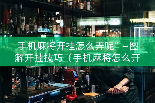 手机麻将开挂怎么弄呢”—图解开挂技巧（手机麻将怎么开挂吗真的可以开挂）