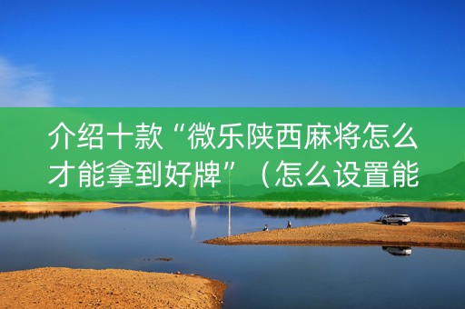 介绍十款“微乐陕西麻将怎么才能拿到好牌”（怎么设置能有好牌)
