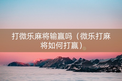 打微乐麻将输赢吗（微乐打麻将如何打赢）