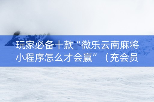 玩家必备十款“微乐云南麻将小程序怎么才会赢”（充会员胜率高)
