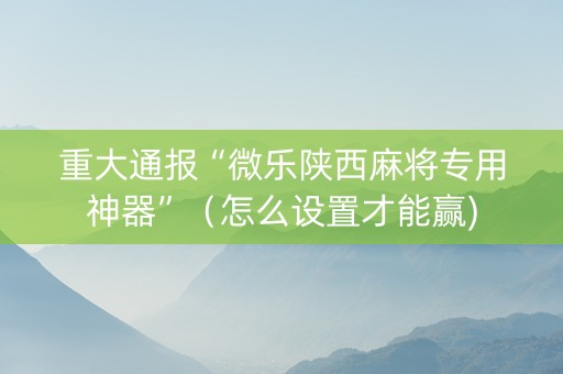 重大通报“微乐陕西麻将专用神器”（怎么设置才能赢)