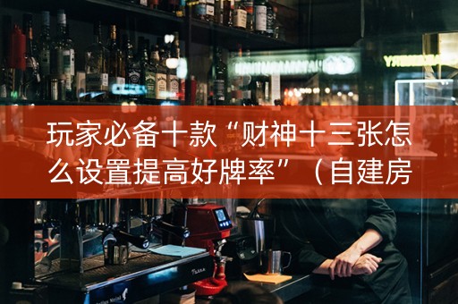 玩家必备十款“财神十三张怎么设置提高好牌率”（自建房胜负规律)