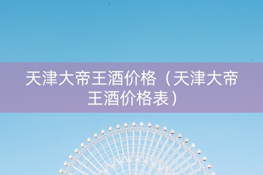 天津大帝王酒价格（天津大帝王酒价格表）