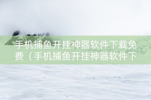 手机捕鱼开挂神器软件下载免费（手机捕鱼开挂神器软件下载免费安装）