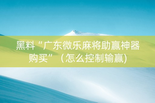 黑料“广东微乐麻将助赢神器购买”（怎么控制输赢)